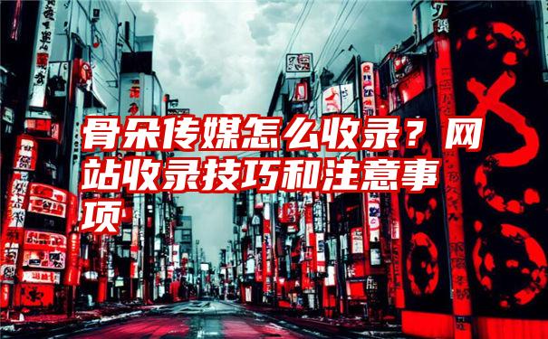 骨朵传媒怎么收录？网站收录技巧和注意事项