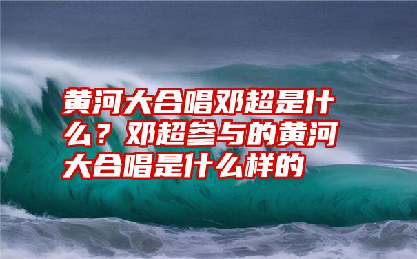 黄河大合唱邓超是什么？邓超参与的黄河大合唱是什么样的