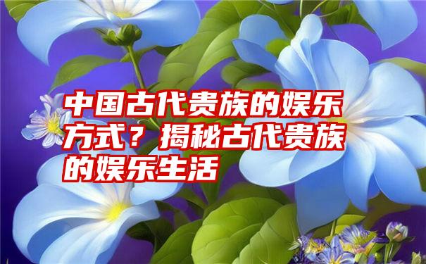 中国古代贵族的娱乐方式？揭秘古代贵族的娱乐生活