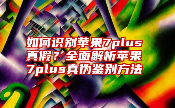 如何识别苹果7plus真假？全面解析苹果7plus真伪鉴别方法