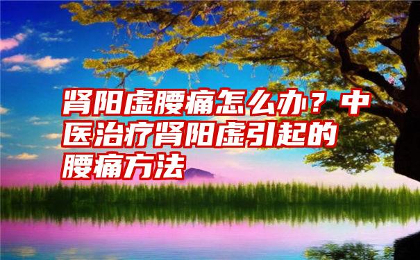 肾阳虚腰痛怎么办？中医治疗肾阳虚引起的腰痛方法