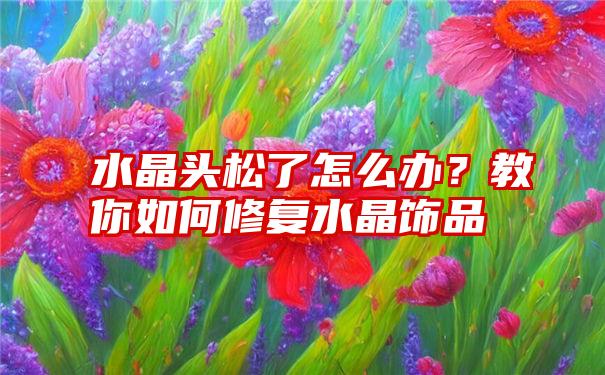 水晶头松了怎么办？教你如何修复水晶饰品