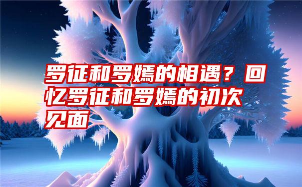 罗征和罗嫣的相遇？回忆罗征和罗嫣的初次见面