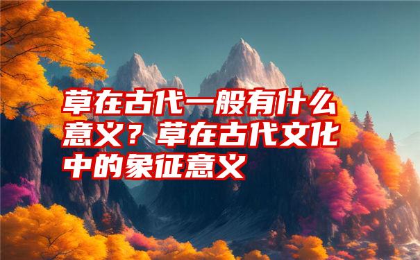 草在古代一般有什么意义？草在古代文化中的象征意义