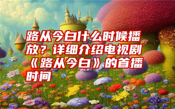 路从今白什么时候播放？详细介绍电视剧《路从今白》的首播时间