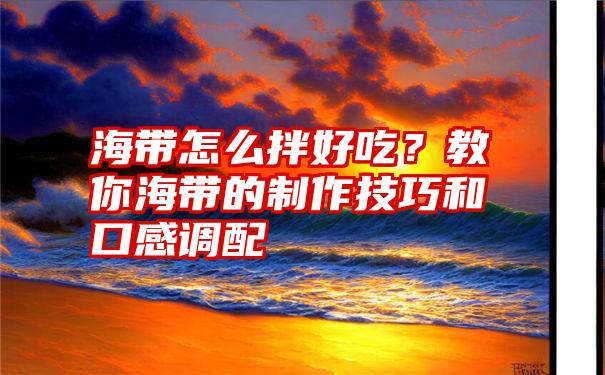 海带怎么拌好吃？教你海带的制作技巧和口感调配