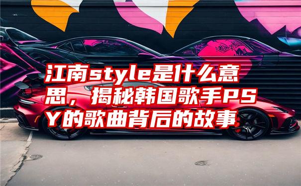 江南style是什么意思，揭秘韩国歌手PSY的歌曲背后的故事