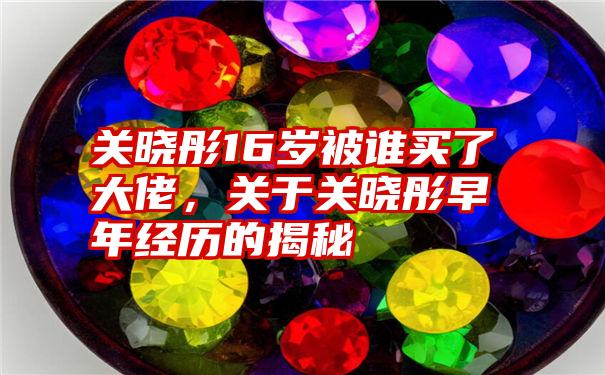 关晓彤16岁被谁买了大佬，关于关晓彤早年经历的揭秘