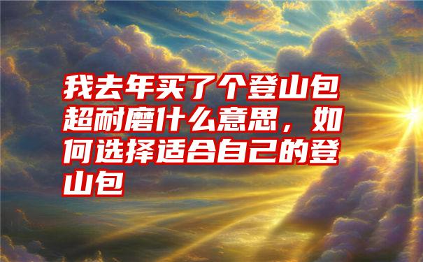 我去年买了个登山包超耐磨什么意思，如何选择适合自己的登山包