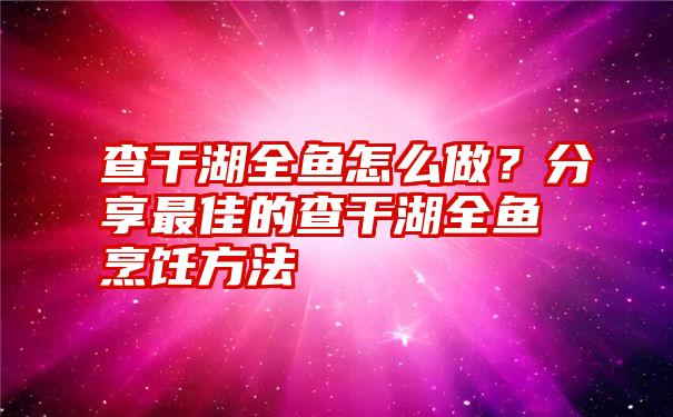 查干湖全鱼怎么做？分享最佳的查干湖全鱼烹饪方法