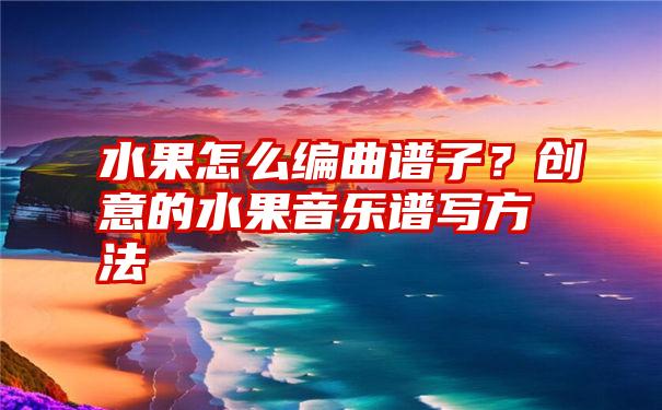 水果怎么编曲谱子？创意的水果音乐谱写方法