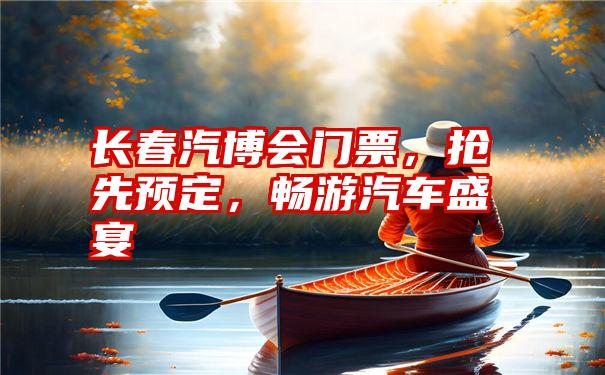 长春汽博会门票，抢先预定，畅游汽车盛宴