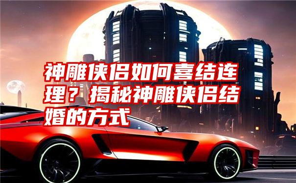 神雕侠侣如何喜结连理？揭秘神雕侠侣结婚的方式