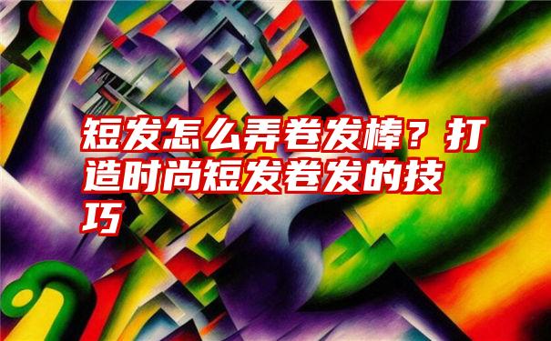 短发怎么弄卷发棒？打造时尚短发卷发的技巧