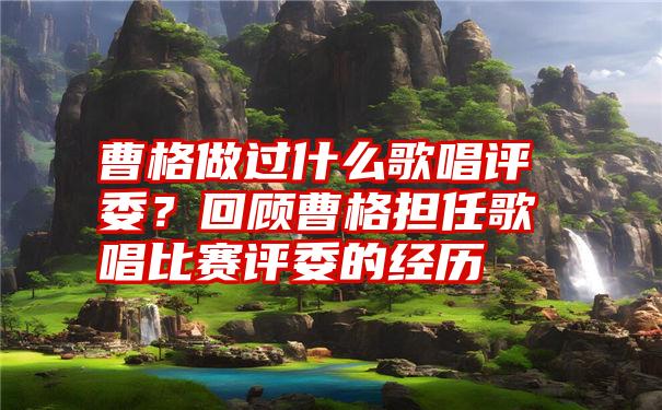 曹格做过什么歌唱评委?回顾曹格担任歌唱比赛评委的经历