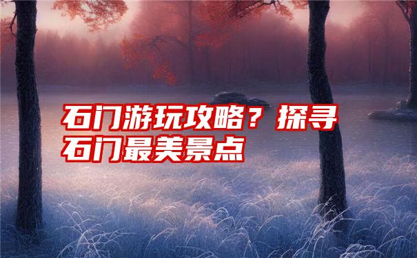 石门游玩攻略？探寻石门最美景点