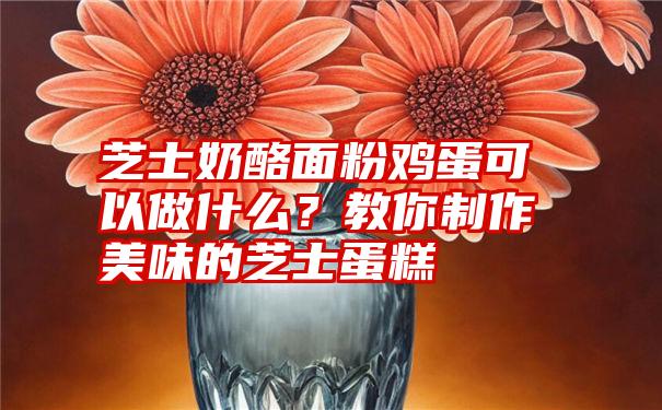 芝士奶酪面粉鸡蛋可以做什么？教你制作美味的芝士蛋糕