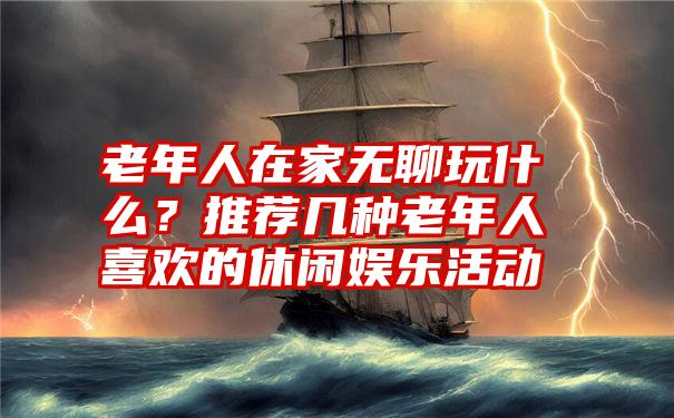 老年人在家无聊玩什么？推荐几种老年人喜欢的休闲娱乐活动