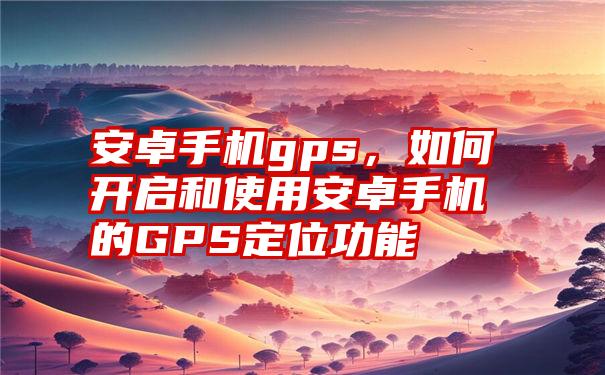 安卓手机gps，如何开启和使用安卓手机的GPS定位功能