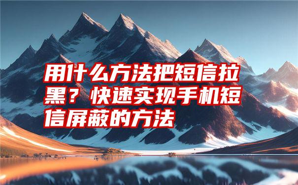 用什么方法把短信拉黑？快速实现手机短信屏蔽的方法