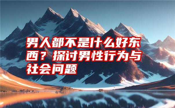 男人都不是什么好东西？探讨男性行为与社会问题