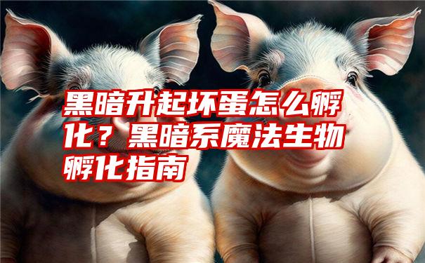 黑暗升起坏蛋怎么孵化？黑暗系魔法生物孵化指南