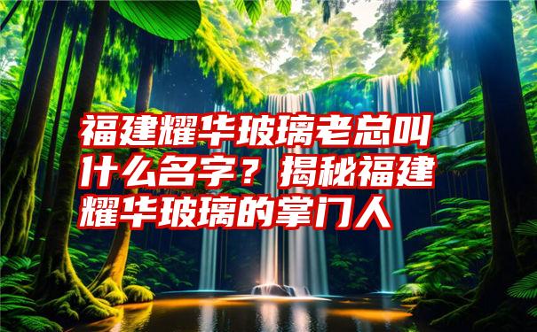 福建耀华玻璃老总叫什么名字？揭秘福建耀华玻璃的掌门人