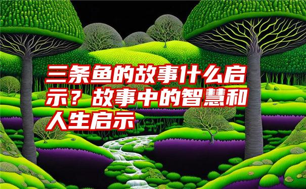 三条鱼的故事什么启示？故事中的智慧和人生启示