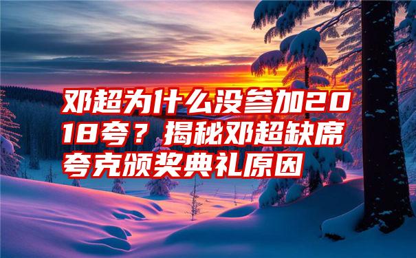 邓超为什么没参加2018夸？揭秘邓超缺席夸克颁奖典礼原因