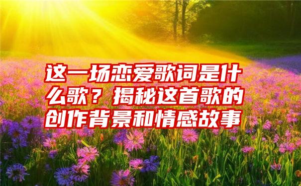 这一场恋爱歌词是什么歌？揭秘这首歌的创作背景和情感故事