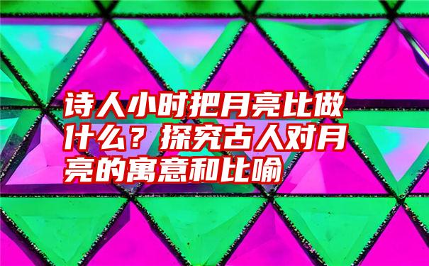 诗人小时把月亮比做什么？探究古人对月亮的寓意和比喻