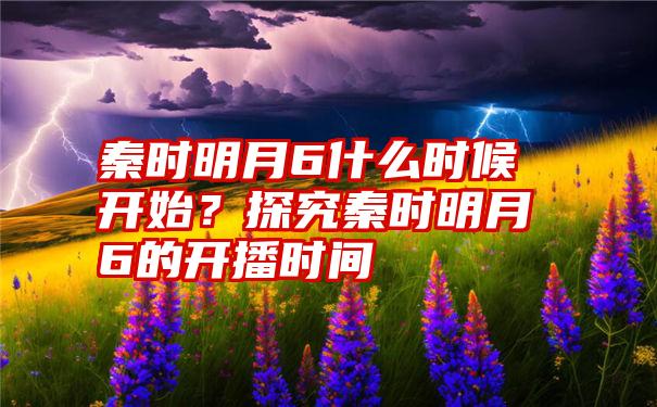 秦时明月6什么时候开始？探究秦时明月6的开播时间