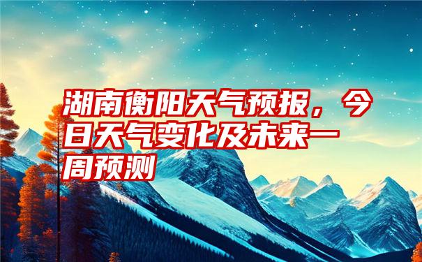 湖南衡阳天气预报，今日天气变化及未来一周预测