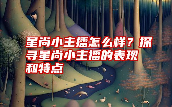 星尚小主播怎么样？探寻星尚小主播的表现和特点