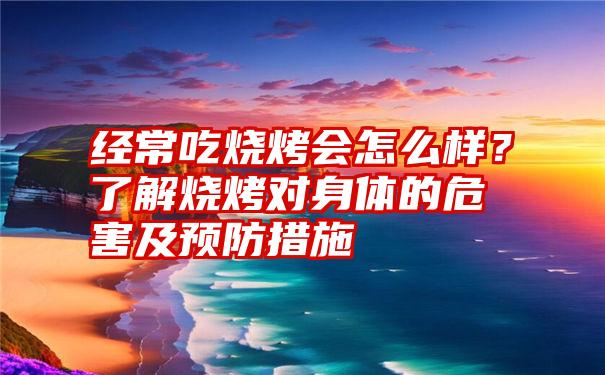 经常吃烧烤会怎么样？了解烧烤对身体的危害及预防措施