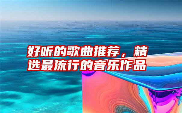 好听的歌曲推荐，精选最流行的音乐作品