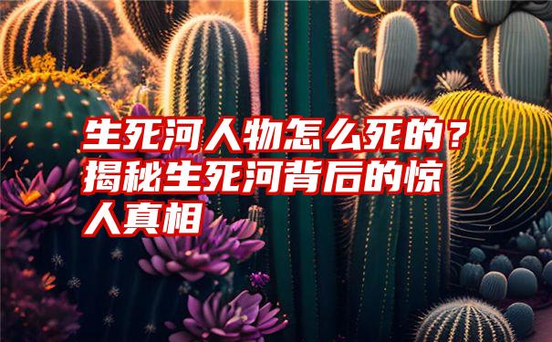 生死河人物怎么死的？揭秘生死河背后的惊人真相