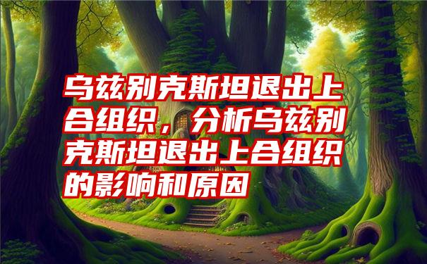 乌兹别克斯坦退出上合组织，分析乌兹别克斯坦退出上合组织的影响和原因