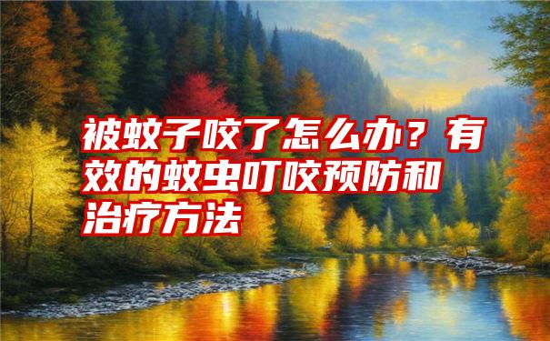 被蚊子咬了怎么办？有效的蚊虫叮咬预防和治疗方法