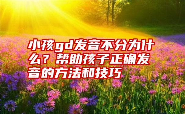 小孩gd发音不分为什么？帮助孩子正确发音的方法和技巧