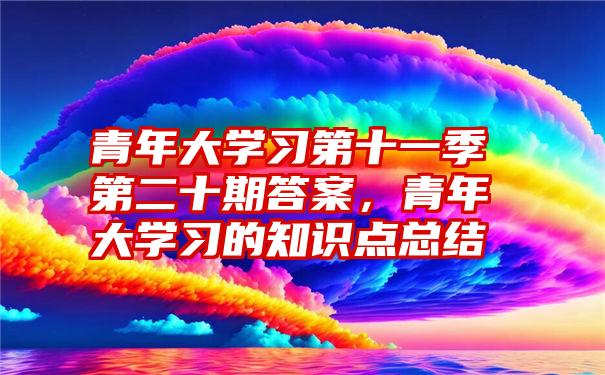 青年大学习第十一季第二十期答案，青年大学习的知识点总结