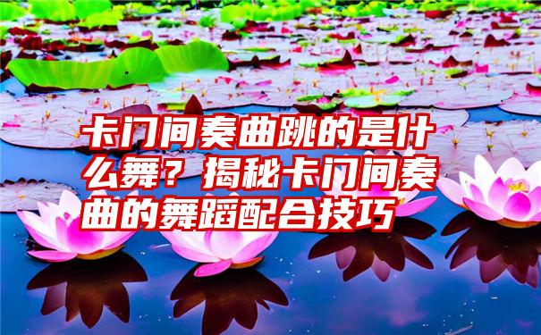 卡门间奏曲跳的是什么舞？揭秘卡门间奏曲的舞蹈配合技巧