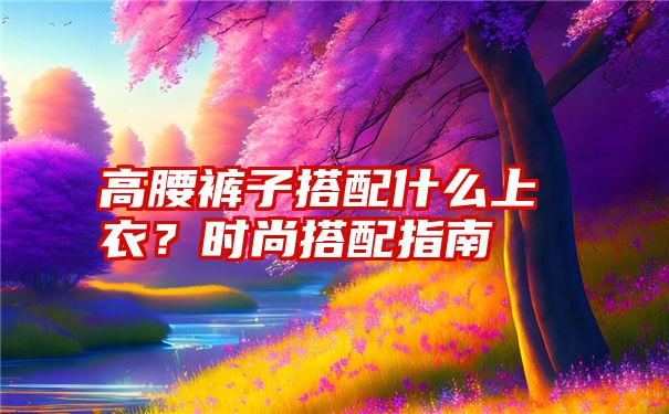 高腰裤子搭配什么上衣？时尚搭配指南