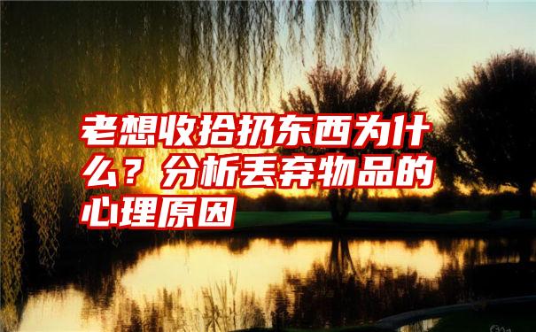 老想收拾扔东西为什么？分析丢弃物品的心理原因