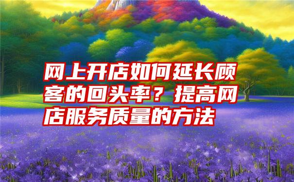 网上开店如何延长顾客的回头率？提高网店服务质量的方法