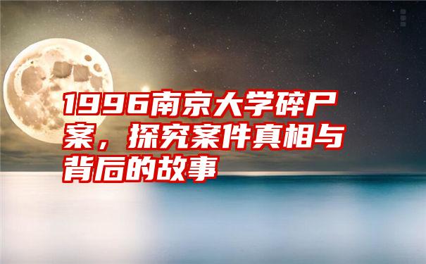 1996南京大学碎尸案，探究案件真相与背后的故事