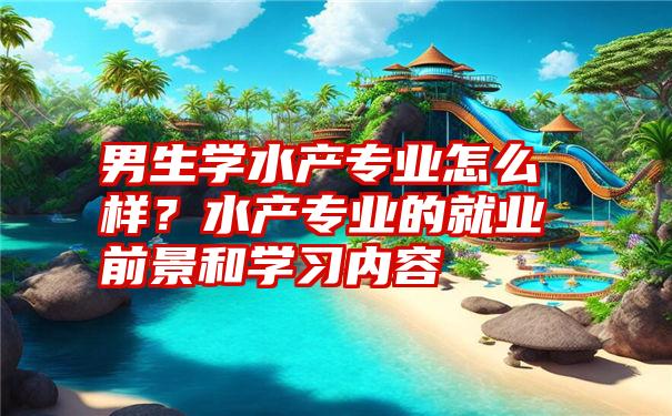 男生学水产专业怎么样？水产专业的就业前景和学习内容