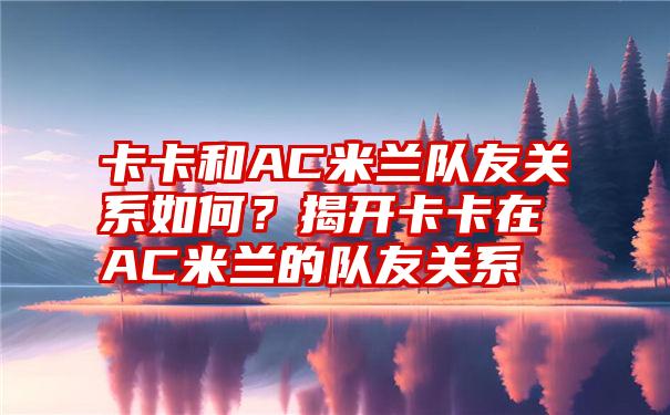 卡卡和AC米兰队友关系如何？揭开卡卡在AC米兰的队友关系