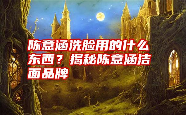 陈意涵洗脸用的什么东西？揭秘陈意涵洁面品牌