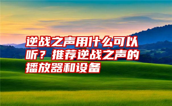 逆战之声用什么可以听？推荐逆战之声的播放器和设备